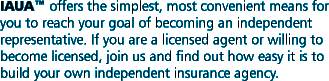 IAUA� offers the simplest, most convenient means for you to reach your goal of becoming an independent representative. If you are a licensed agent or willing to become licensed, join us and find out how easy it is to build your own independent insurance agency.